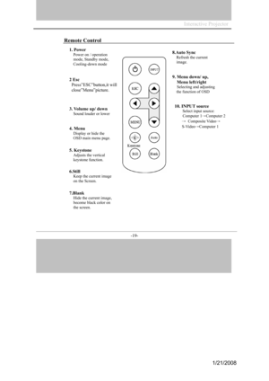 Page 19
Interactive Projector                
-19- 
Remote Control 
1. Power 
Power on / operation  
mode,
 St andby mode,  
Cooling-down mode 
2 Esc 
Press”ESC”b
utt on,it will 
close”Menu”p
i cture. 
3.
 Vo lume up/ down 
Sound louder or lower 
4. Menu 
Display or hide the  
OSD main menu page. 
5. Keysto ne 
Adjusts the vertical 
keyston e  functio n. 
6.Still 
Keep the current im age 
on the Screen. 
7.Blank
Hide the current im age, 
beco
m e black co lor on 
th e screen. 
8.Auto Sy nc 
Refresh the curr ent...