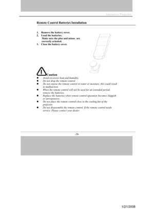 Page 20
Interactive Projector                
-20- 
Remote Control Batt eries Installa tion 
1.   Rem ove the battery  cover. 
2.   
Lo ad the batteries. 
    Make sure  the plus and minus  are 
 correctly ori ente d. 
3.  Close the ba ttery cover.
Caution
A void excessive he at and humidity . 
Do not drop the remo te control. 
Do not expose the remo te control to wa ter or moisture, this could result 
in malfunction. 
When the remote c ontrol will not be used for an  extended period, 
r emove the  batt eries....