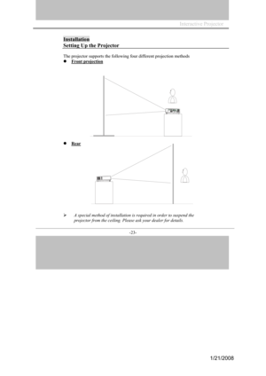 Page 21
-23- 
Installation 
Setting Up the Projector 
The projecto r su pports the following fo ur different proj ec tion methods 
Front pr ojection
Rear
A  sp ecial method of insta llation is require d in orde r to suspend the 
projector fro m the ce iling. Plea se ask yo ur dealer for  deta ils. 
Interactive Projector                
1/21/2008  