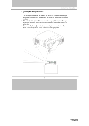 Page 24
Interactive Projector                 
-26- 
Adjusting the Image Position 
Use the ad justable foot at the front of the  projector to  set the im age height. 
Rotate
  the ad justable foot  at the rear of the proj ector to  fine-tune the image 
pos iti on.  
When the foot is adju sted, it may ca use the sh ape of the projected im age 
to
  beco me distorted,so use the keystone correction function to correct the  
distor tion. 
To retract the  front adjust ab le foo t, press the f oot release bu tt on....