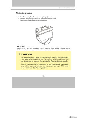 Page 25
Interactive Projector                
-27- 
Moving the projector 
1.Use the  carr ying hand le when m oving the proj ector. 
2.    Shut  the lens cover and retract the front adjustable feet when 
transporting   the projector to prevent damage.  
carry bag
( O p t i o n a l ,  p l e a s e  c o n t a c t  y o u r  d e a l e r  f o r  m o r e  i n f o r m a t i o n )
CAUTION
Theoptionalcarrybagisintendedtoprotectthe projector
fromdustand scratches on thesurfaceof the cabinet.Itis
notdesignedtopr otectthep...