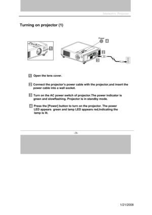 Page 26
Interactive  Projector             
-28- 
Open the lens cover.
Connect the projector’s power cable with the projector,and insert the 
power cable into a wall socket.
Turn on the AC power switch of projector.The power indicator is  
green and slowflashing. Projector is in standby mode.
Press the [Power] button to turn on the projector. The power
LED appears  green and lamp LED appears red,Indicating the
         lamp is lit.  
Turning on projector (1)
1/21/2008  
