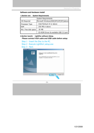 Page 29
Interactive Projector                 
-31- 
S o f t w a re   a nd   H a r d w a re  i n s tal l 
2. S e c tion   t w o(A) ： LightPen software Setup.   
Step 3 : Next.
System Requirements 
OS Required                 Microsoft Windows2000(SP4)XP(SP2)above
Processor Type Intel Pentium IV or above 
RAM 256 MB or above 
Min. Free disk space 30 MB 
CD-ROM Driver & available USB 2.0 port 
Step 1：Insert the Disc to the PC.
Step 2：Execute LightPen\ setup.exe
Please connect VGA cable and USB cable before setup....