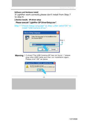 Page 33
InteractiveProjector
-35-
SoftwareandHardwareinstall
2.Sectiontwo(B)：SP driver setup
Step 7:”Choose Setup Language” as Step 1,then select”OK” to 
            install “USB Camera driver”. 
Please execute” LightPen \SP Driver\Setup.exe”.
Step  1
Ifs h o w n ”Th e USBCar e m a -S P  h a s n ot fo und！” p l e a se
p l u g inth e USBC a b l e a n d  th e n r uni n sta llati o n ag a i n.
Pl e a sec l i c k ”  O K” as b e l ow.
1
OK
Warning！

If LightPen work correctly,please don’t install from Step 7
to step...