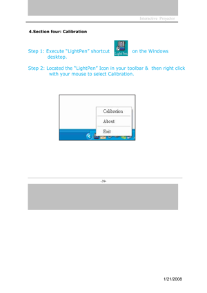 Page 37
Interactive  Projector             
-39- 
4.Section four: Calibration
Step 1: Execute “LightPen” shortcut
desktop.
on the Windows
Step 2: Located the “LightPen” Icon in your  toolbar &  then  right click   
 with your mouse to select  Calibration.
1/21/2008  