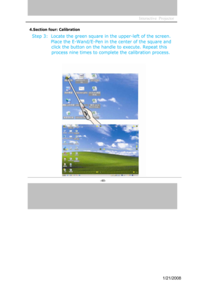 Page 38
Interactive  Projector             
-40- 
4.Section four: Calibration
Step 3:  Locate the green square in the upper-left of the screen.Place the E-Wand/E-Pen in the center of the square and
 click the button on the handle to execute. Repeat this   process nine times to complete the calibration process.
1/21/2008  