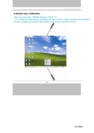 Page 39
Interactive  Projector                 
-41- 
4.Section four: Calibration 
How to use the  “Right Mouse Click  ”? 
Point to the top or bottom  of the screen just outside the border
of the image  and push the button to bring up the menu. 
1/21/2008  