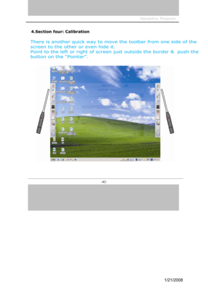 Page 40
Interactive  Projector             
-42- 
4.Section four: Calibration
There is another quick way to move the toolbar from one side of the 
screen to the other or even hide it.
Point to the left or right of screen just  outside the border &  push the  
button on the  “Pointer”.
1/21/2008  