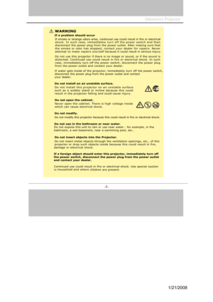 Page 5
Interactive Projector                 
-5- 
WA RNING
If a problem should occur
If sm oke or strange odors arise, co ntinued use could result in f ire or electr icalshock. In such ca se, imme diately turn off the power switch and thendisconnect the p ower plug from the power outlet. After making sure that
the sm oke or odor has stopp ed, contact your dealer for repairs. Neverattempt to make repairs yourself because it could result in serious injury . 
Do not use this projector if there is  no image or...