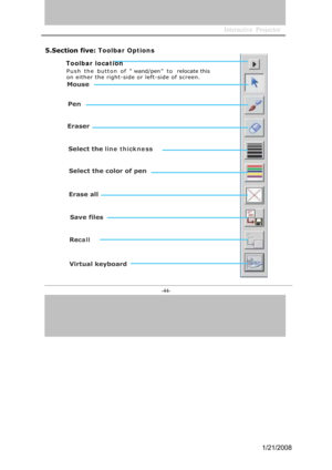 Page 41
Interactive  Projector             
-44- 
5.Section five: Toolbar Options
Toolbar location
Push  t he  b utton  o f  “ wand/pen”   t o   relocate this   
on either the right-side or left -side of screen. 
Mouse
Pen
Eraser
Selectthe line thickness
Selectthecolorofpen
Eraseall
Savefiles
Recall
Virtualkeyboard
1/21/2008  