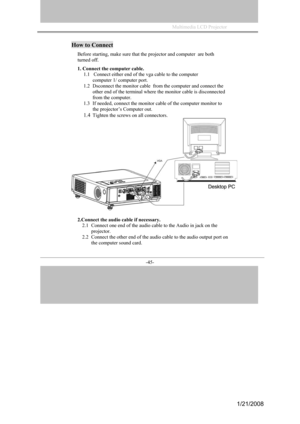 Page 42
Multimedia LCD Projector             
-45- 
How to Connect 
Before starting, make sure that the projector and computer  are both  
turned off. 
1. Connect the computer cable. 
1.1   Connect either end of the vga cable to the computer
computer 1/ computer port. 
1.2Dsconnect the monitor cable   from the computer and connect the 
other end of the terminal where the monitor cable is disconnected 
from the computer. 
1.3If needed, connect the monitor cable of the computer monitor to 
the projector’s...