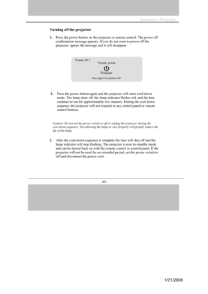 Page 43
-49- 

Turning off the projector
1.Press the power button on the projector or remote control. The power off 
confirmation message appears .If you do not want to power off the 
projector, ignore the message and it will disappear. 
       
      
2.Press the power button again and the projector will enter cool-down 
mode. The lamp shuts off, the lamp indicator flashes red, and the fans 
continue to run for approximately two minutes. During the cool down 
sequence the projector will not respond to any...