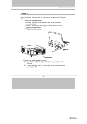 Page 44
-46- 
Laptop PC 
Before beginning, make sure that the projector and computers are both turned 
off.
1. Connect the computer cable. 
1.1Connect either end of the computer cable to the projector’s 
computer 1 port. 
1.2Connect the other end of the project cable to the monitor out 
connection on the laptop. 
1.3Tighten the all connectors. 
2.Connect the audio cable if necessary.  
2.1Connect one end of the audio cable to the Audio in jack on the 
projector. 
2.2Connect the other end of the audio cable to...