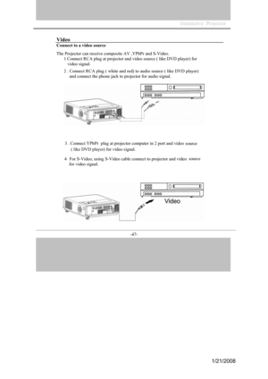 Page 45
-47- 
Video
Connect to a video source 
The Projector can receive composite AV ,YPbPr and S-Video. 
1Connect RCA plug at projector and video source ( like DVD player) for 
video signal. 
2. Connect RCA plug ( white and red) to audio source ( like DVD player) 
and connect the phone jack to projector for audio signal. 
3. Connect YPbPr  plug at projector computer in 2 port and video source 
( like DVD player) for video signal. 
4For S-Video, using S-Video cable connect to projector and video source 
for...