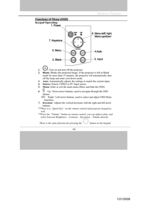 Page 47
           
-50- 
Functions of Menu (OSD) 
Keypad Operating: 
1.: Turn on and turn off the projector 
2.Blank:Blanks the projected image. If the projector is left in Blank 
mode for more than 15 minutes, the projector will automatically shut 
off the lamp and enter cool-down mode. 
3.Auto: Automatically adjusts the settings to match the current input. 
4.Source: Selects VIDEO or PC input source. 
5.Menu: Enter or exit the main menu (Show and hide the OSD) 
6.: Up / Down arrow buttons, used to navigate...