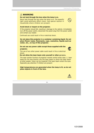 Page 6
Interactive Projector                
-6- 
WAR NING
Do not lo ok through the lens when the l amp is  on.
Nev
er l ook through t he le ns wh en the lamp is on. The pow erful
l i g h
t co u ld ad v e r s e ly a f f e ct vision. U se sp e cial c a u tion in
h o
useholds w h e re children are pre sent. 
Av
oid shoc k or impact on t he projector.
If the pr ojector should fall, re sulting in damage to the  cabinet, immediately
tur
n off the power sw itch, disconnect the power plug from the  power outlet
and...