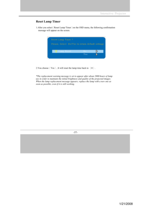 Page 54
-57- 

Reset Lamp Timer 
1.After you select［Reset Lamp Timer］on the OSD menu, the following confirmation 
message will appear on the screen. 
2.You choose［Yes］, It will reset the lamp time back to ［0］.
*The replacement warning message is set to appear after about 2000 hours of lamp 
use in order to maintain the initial brightness and quality of the projected images. 
When the lamp replacement message appears, replace the lamp with a new one as 
soon as possible, even if it is still working. 
Interactive...