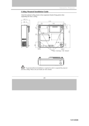 Page 62
-65- 
Ceiling Mounted Installation Guide 
Attach the optional ceiling mount at four-suspension bracket fixing points when 
suspending the from a ceiling. 
*A special method of installation is required in order to suspend the projector 
from the ceiling. Please ask your dealer for more details. 
Interactive  Projector             
1/21/2008  