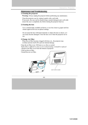 Page 63
-66- 

Maintenance and Troubleshooting 
1.Cleaning the projector 
Warning: Always unplug the projector before performing any maintenance. 
Clean the projector case by wiping it gently with a soft cloth.  
If necessary, the case can be cleaned using a neutral detergent and a soft cloth 
ensure the case is completely dry before turning the projector back on. 
2.Cleaning the lens 
Use a commercially available air blower, or use lens clean in g paper and lens 
cleaner approved for use on optical coatings....