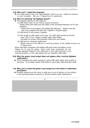 Page 64
-67- 

Interactive  Projector             
4.Q: Why can’t I install the program?
A: You might need to log in as “administrator” before you can   install the software
on your computer.   Ask your IT department for assistance 
5. Q: Why is it showing “No lightpen found”?
A:  The possible reasons for this might be: 
(1).USB cable might not be making a good connection.   
Pl ease check and make sure the cable is well connected between the 
PC and
Projector. * Some Anti-virus program will disable the USB...