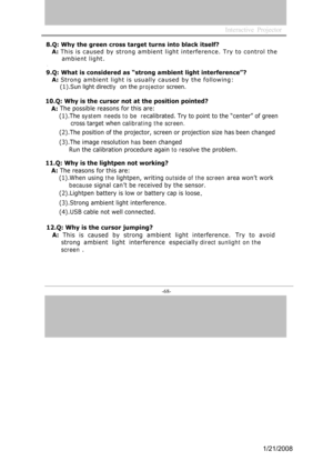 Page 65
-68- 
Interactive  Projector             

8.Q: Why the green cross target turns into black itself?
A: This is c aused by strong ambient light interfe r e nce. Try to control the
ambient light. 
9.Q: What is considered as “strong ambient light interference”?
A: Strong ambient light is usually caused by the following:
(1).Sun light directly  on the projector  screen. 
10.Q: Why is the cursor not at the position pointed?
A:  The
 possible reasons for this are: 
(1 ).The system needs to be  re calibrated....