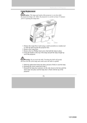 Page 67
Multimedia LCD Projector             
-70- 
Lamp Replacement 
Caution: The lamp and inside of the projector is very hot while  
the projection lamp is lit. Allow the projector to cool for at least 15 minutes 
 prior to opening the lamp door. 
1. Release the Lamp Door Latch using a small screwdriver or similar tool 
to slide the latch towards the projector lens. 
2. Remove the Lamp Door. 
3. Remove the two Phillips head screws that hold the lamp in place. 
4. Grasp the handle on the top of the lamp and...
