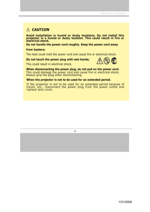 Page 8
Interactive  Projector                
-8- 
CAUTION
A void ins tallation in  humid or dusty locatio ns. Do not ins tall this 
pr
oj ector in a  humid or d usty location. T his could result in fire or 
elec
t rical s hock.
D o not handle  t he power cord roughly. Keep the po wer cord away 
fr
om  heater s;
The heat could melt the power cord and cause fire or electrical shock. 
D o not touch the power plug with wet hand s;
This could result in electrical shock. 
Whe
n disco nnecting the po wer plug, do...