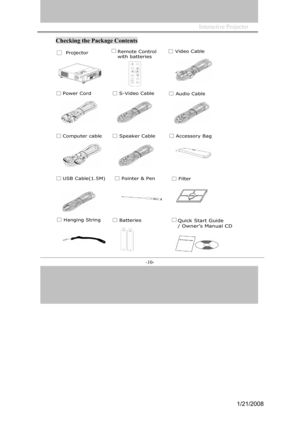 Page 10
Interactive Projector             
-10- 
Checking the Package Contents 
Remote Control 
with batteries
Video Cable
Power CordS-Video Cable Audio Cable
Computer cableSpeaker Cable
USB Cable(1.5M)Filter
Accessory Bag
Pointer & Pen
Batteries Hanging String 
□ Projector 
Quick Start Guide    
/ Owner’s Manual CD 
1/21/2008  