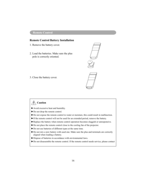 Page 19Remote Control
16
Remote Control
Remote Control Battery Installation
1. Remove the battery cover. 
2.  Load the batteries. Make sure the plus pole is correctly oriented.
3. Close the battery cover.
 Caution
 Avoid excessive heat and humidity. 
Do not drop the remote control. 
 Do not expose the remote control to water or moisture, this could result in malfunction. 
 If the remote control will not be used for an extended period, remove the battery.
 Replace the battery when remote control operation...