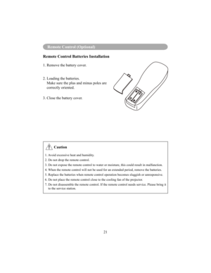 Page 24Menu Operation
21
Remote Control (Optional)
Remote Control Batteries Installation
1. Remove the battery cover.  
2. Loading the batteries. 
   Make sure the plus and minus poles are correctly oriented.
3. Close the battery cover.
 Caution
1. Avoid excessive heat and humidity. 
2. Do not drop the remote control.
3. Do not expose the remote control to water or moisture, this could result in malfunction. 
4. When the remote control will not be used for an extended period, remove the batteries. 
5. Replace...