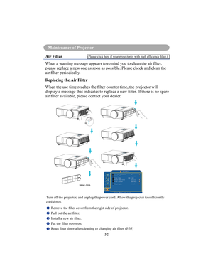 Page 55Maintenance Of Projector
52
Maintenance of Projector
Air Filter 
When a warning message appears to remind you to clean the air lter,  
please replace a new one as soon as possible. Please check and clean the  
air lter periodically. 
Replacing the Air Filter 
When the use time reaches the lter counter time, the projector will  
display a message that indicates to replace a new lter. If there is no spare 
air lter available, please contact your dealer.
Turn off the projector, and unplug the power cord....