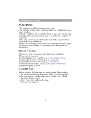 Page 5754
Maintenance of Projector
 WARNING
The projector uses a high-pressure mercury lamp. 
The explosion of lamp with a loud bang or burn out could possibly cause 
injury or a re.
When the bulb burts, it is possible for shards of glass to y into the lamp 
housing; and for gas containing mercury to escapefrom the projector’s 
vent holes.
If the lamp has broken, do not check the inside of the projector. Please 
ventilate the room immediately.
Do not touch or bring your face close to the broken pieces since it...