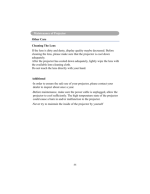 Page 5855
Maintenance of Projector
Other Care 
Cleaning The Lens 
If the lens is dirty and dusty, display quality maybe decreased. Before  
cleaning the lens, please make sure that the projector is cool down 
adequately.
After the projector has cooled down adequately, lightly wipe the lens with 
the available lens-cleaning cloth.
Do not touch the lens directly with your hand. 
Additional 
- In order to ensure the safe use of your projector, please contact your dealer to inspect about once a year.
- Before...