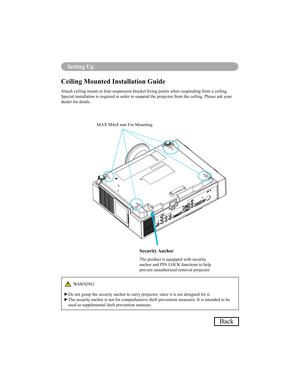 Page 7269
Setting Up
Back
Ceiling Mounted Installation Guide 
Attach ceiling mount at four-suspension bracket xing points when suspending from a ceiling.  
Special installation is required in order to suspend the projector from the ceiling. Please ask your 
dealer for detals.
Security Anchor
The product is equipped with security  
anchor and PIN LOCK functions to help  
prevent unauthorized removal projector.
MAX M4x8 mm For Mounting.
WARNING
Do not grasp the security anchor to carry projector, since it is not...