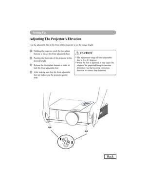 Page 7370
Setting Up
Back
Adjusting The Projector’s Elevation
Use the adjustable foot at the front of the projector to set the image height.
1   Holding the projector, push the foot adjust buttons to loosen the front adjustable foot.
12   Position the front side of the projector to the 
desired height.
3   Release the foot adjust buttons in order to lock the front adjustable feet.
14   After making sure that the front adjustable feet are locked, put the projector gently  
atop.
 CAUTION
*  The adjustment range...