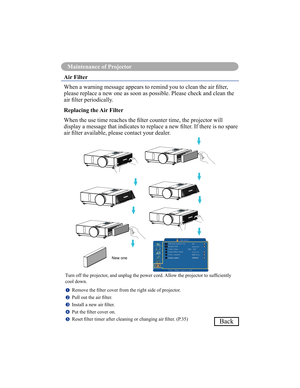 Page 7673
Maintenance of Projector
Back
Air Filter 
When a warning message appears to remind you to clean the air lter,  
please replace a new one as soon as possible. Please check and clean the 
air lter periodically. 
Replacing the Air Filter 
When the use time reaches the lter counter time, the projector will  
display a message that indicates to replace a new lter. If there is no spare 
air lter available, please contact your dealer.
Turn off the projector, and unplug the power cord. Allow the projector to...
