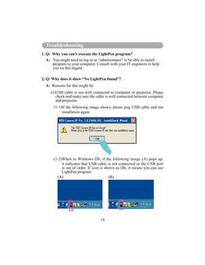 Page 9714
Troubleshooting
1. Q:  Why you can’t execute the LightPen program?A:      You might need to log in as “administrator” to be able to install 
program to your computer. Consult with your IT engineers to help  
you on this regard. 
2. Q: Why does it show “No LightPen found”? A:    Reasons for this might be:
          (1) USB  cable  is  not  well  connected  to  computer  or  projector.  Please 
check and make sure the cable is well connected bet ween computer 
and projector.
            (1-1)  If  the...