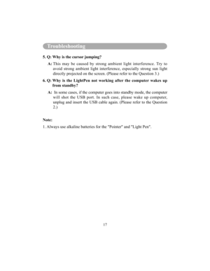 Page 10017
Troubleshooting
5. Q: Why is the cursor jumping? 
     A:  This  may  be  caused  by  strong  ambient  light  interf erence.  Try  to 
avoid  strong  ambient  light  interference,  especially   strong  sun  light 
directly projected on the screen. (Please refer to the Question 3.)
6. Q:  Why  is  the  LightPen  not  working  after  the  compute r  wakes  up 
from standby?
     A:    In some cases, if the computer goes into standby  mode, the computer 
will  shot  the  USB  port.  In  such  case,...