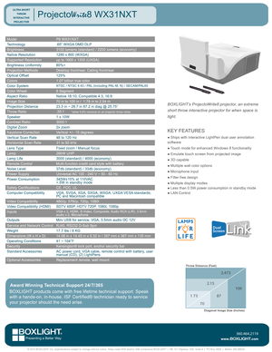 Page 1ModelP8 WX31NXT
Technology.65” WXGA DMD DLP
Brightness3100 lumens (standard) / 2200 lumens (economy)
Native Resolution1280 x 800 (WXGA)
Supported Resolutionup to 1600 x 1200 (UXGA)
Brightness Uniformity80%<
Projection MethodsDesktop front/rear, Ceiling front/rear
Optical Offset125%
Colors1.07 billion true color
Color SystemNTSC / NTSC 4.43 / PAL (including PAL-M, N) / SECAM/PAL60
Color Wheel6 Segment
Aspect RatioNative 16:10; Compatible 4:3, 16:9 
Image Size70 in to 100 in /  1.78 m to 2.54 m
Projection...