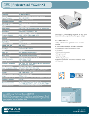 Page 1ModelP8 WX31NXT
Technology.65” WXGA DMD DLP
Brightness3100 lumens (standard) / 2200 lumens (economy)
Native Resolution1280 x 800 (WXGA)
Supported Resolutionup to 1600 x 1200 (UXGA)
Brightness Uniformity80%<
Projection MethodsDesktop front/rear, Ceiling front/rear
Optical Offset125%
Colors1.07 billion true color
Color SystemNTSC / NTSC 4.43 / PAL (including PAL-M, N) / SECAM/PAL60
Color Wheel6 Segment
Aspect RatioNative 16:10; Compatible 4:3, 16:9 
Image Size70 in to 100 in /  1.78 m to 2.54 m
Projection...