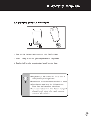 Page 24xUser’s Manual
Battery Replacement
1. Push and slide the battery compartment lid in the direction shown.
2. Install a battery as indicated by the diagram inside the compartment.
3. Position the lid over the compartment and snap it back into place.
wKeep the battery out of the reach of children. There is a danger of 
death by accidentally swallowing the battery.
wDo not recharge the used battery or expose the battery to fire or water.
wDo not dispose of the used battery along with household waste....