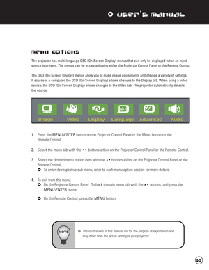 Page 26xUser’s Manual
Menu Options
The projector has multi-language OSD (On-Screen Display) menus that can only be displayed when an input
source is present. The menus can be accessed using either the Projector Control Panel or the Remote Control.
The OSD (On-Screen Display) menus allow you to make image adjustments and change a variety of settings. 
If source is a computer, the OSD (On-Screen Display) allows changes to the Display tab. When using a video
source, the OSD (On-Screen Display) allows changes to...