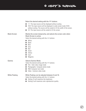 Page 28xUser’s Manual
Select the desired setting with the stbuttons:
x1:1: The input source will be displayed without scaling
x16:9: The input source will be displayed in wide screen mode (16:9) 
without scaling. The source will be scaled to fit the width of the screen.
x4:3: The input source will be scaled to fit the screen.
Blank Screen  Blanks the screen temporarily, and selects the screen color when 
Blank Screen is active.
Select the desired setting with the stbuttons:
xWhite
xBlack
xBlue
xGray
xRed...