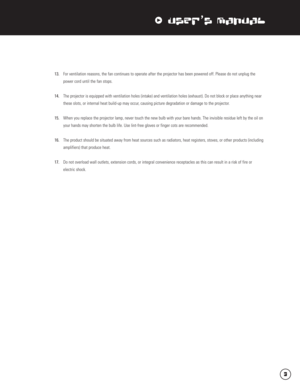 Page 4xUser’s Manual
13.For ventilation reasons, the fan continues to operate after the projector has been powered off. Please do not unplug the 
power cord until the fan stops.
14.The projector is equipped with ventilation holes (intake) and ventilation holes (exhaust). Do not block or place anything near 
these slots, or internal heat build-up may occur, causing picture degradation or damage to the projector.
15.When you replace the projector lamp, never touch the new bulb with your bare hands. The invisible...