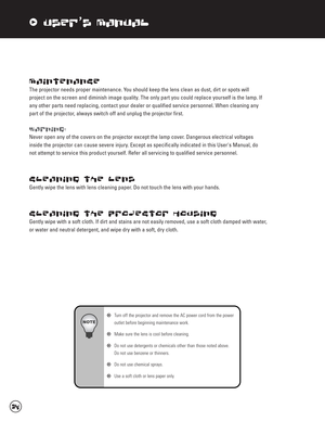 Page 35xUser’s Manual
Maintenance
The projector needs proper maintenance. You should keep the lens clean as dust, dirt or spots will 
project on the screen and diminish image quality. The only part you could replace yourself is the lamp. If
any other parts need replacing, contact your dealer or qualified service personnel. When cleaning any
part of the projector, always switch off and unplug the projector first. 
Warning:
Never open any of the covers on the projector except the lamp cover. Dangerous electrical...