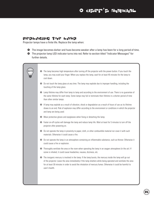 Page 36xUser’s Manual
Replacing the Lamp
Projector lamps have a finite life. Replace the lamp when:
xThe image becomes darker and hues become weaker after a lamp has been for a long period of time.
xThe projector lamp LED indicator turns into red. Refer to section titled “Indicator Messages” for 
further details.
wThe lamp becomes high temperature after turning off the projector with the power button. If you touch the 
lamp, you may scald your finger. When you replace the lamp, wait for at least 45 minutes for...