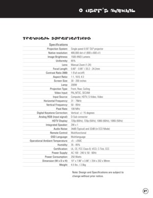 Page 38xUser’s Manual
Technical Specifications
Specifications
Projection System: Single panel 0.55" DLP projector
Native resolution: 480,000 dot x1 (800 x 600 x1)
Image Brightness:1500 ANSI Lumens
Uniformity: 85%
Lens: Manual Zoom (1.2X)
Focal Length: 0.80" - 0.95" / 20.2 - 24.2mm
Contrast Ratio 2000: 1 (Full on/off)
Aspect Ratio:1:1, 16:9, 4:3
Screen Size: 30 - 200 inches
Lamp:200W
Projection Type:Front, Rear, Ceiling
Video Input:PAL,NTSC, SECAM
Input Source:Computer, HDTV, S-Video, Video...