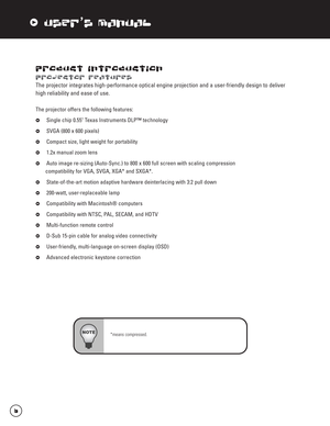 Page 7xUser’s Manual
Product Introduction
Projector Features
The projector integrates high-performance optical engine projection and a user-friendly design to deliver
high reliability and ease of use.
The projector offers the following features:
xSingle chip 0.55" Texas Instruments DLP™ technology
xSVGA (800 x 600 pixels)
xCompact size, light weight for portability
x1.2x manual zoom lens
xAuto image re-sizing (Auto-Sync.) to 800 x 600 full screen with scaling compression
compatibility for VGA, SVGA, XGA*...