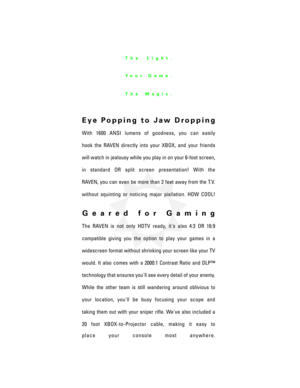 Page 4Eye Popping to Jaw Dropping
With 1600 ANSI lumens of goodness, you can easily
hook the RAVEN directly into your XBOX, and your friends
will watch in jealousy while you play in on your 6-foot screen,
in standard OR split screen presentation! With the
RAVEN, you can even be more than 2 feet away from the T.V.
without squinting or noticing major pixilation. HOW COOL!
Geared for Gaming
The RAVEN is not only HDTV ready, it's also 4:3 OR 16:9
compatible giving you the option to play your games in a...