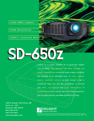 Page 119472 Powder Hill Place NE
Suite no. 100
Poulsbo, WA 98370
800.762.5757
360.779.7901
www.boxlight.com
1600 ANSI Lumens
SVGA Resolution
2000:1 Contrast Ratio
SD-650z
© 2004 BOXLIGHT Corporation. BOXLIGHT and the BOXLIGHT logo are registered trademarks of BOXLIGHT Corporation. 
All other marks are the property of their respective owners. Specifications are subject to change without notice. SD650z - 09.04
Looking for a hi-tech projector on a not-so-high budget? 
Look no further.  The BOXLIGHT...